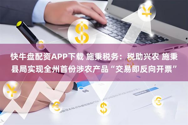 快牛盘配资APP下载 施秉税务：税助兴农 施秉县局实现全州首份涉农产品“交易即反向开票”
