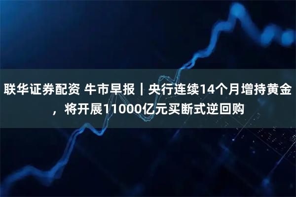 联华证券配资 牛市早报｜央行连续14个月增持黄金，将开展11000亿元买断式逆回购