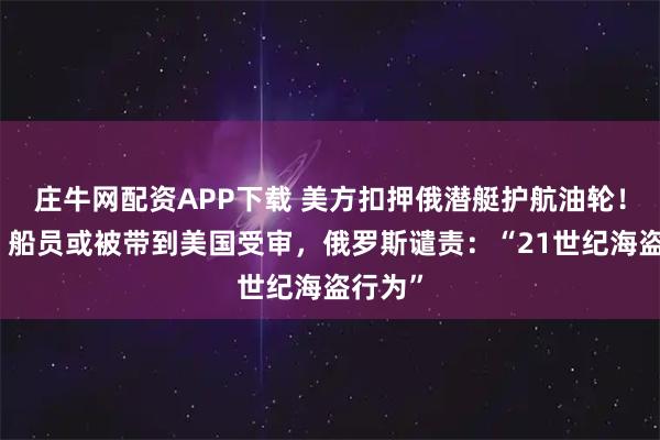 庄牛网配资APP下载 美方扣押俄潜艇护航油轮！白宫：船员或被带到美国受审，俄罗斯谴责：“21世纪海盗行为”
