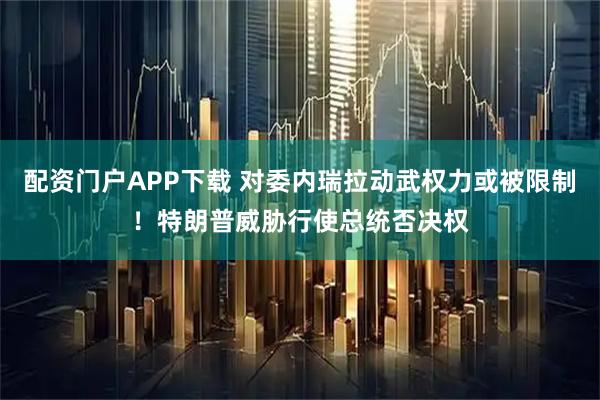 配资门户APP下载 对委内瑞拉动武权力或被限制！特朗普威胁行使总统否决权