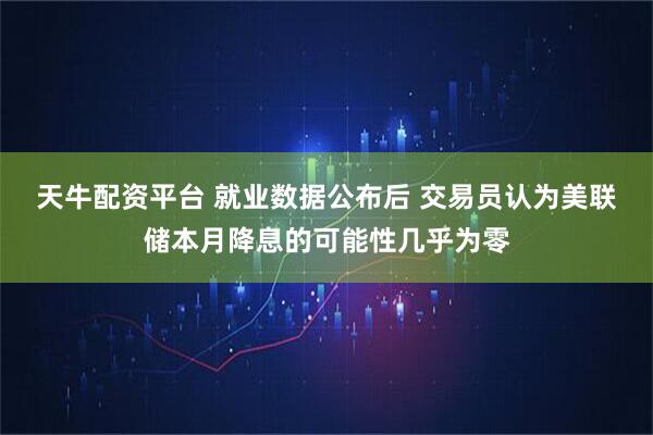 天牛配资平台 就业数据公布后 交易员认为美联储本月降息的可能性几乎为零