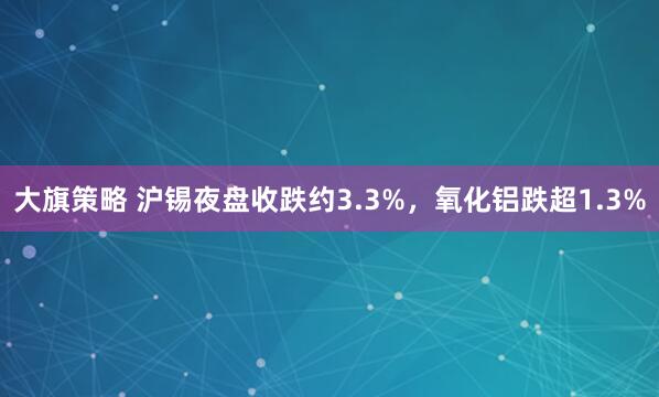 大旗策略 沪锡夜盘收跌约3.3%，氧化铝跌超1.3%