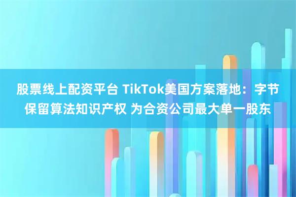 股票线上配资平台 TikTok美国方案落地：字节保留算法知识产权 为合资公司最大单一股东