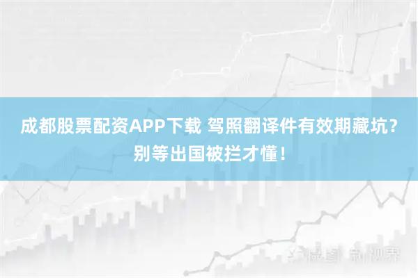 成都股票配资APP下载 驾照翻译件有效期藏坑？别等出国被拦才懂！