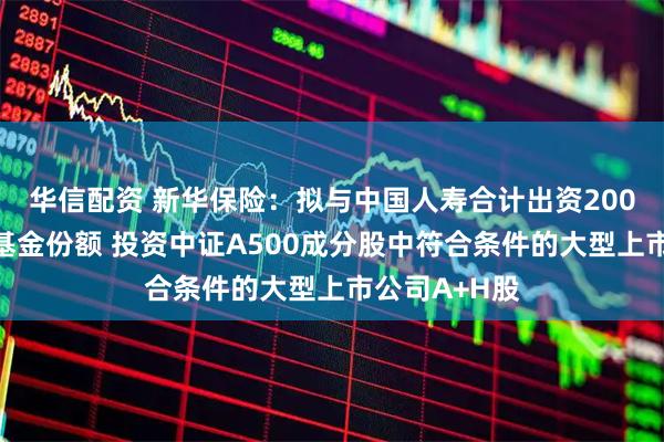 华信配资 新华保险：拟与中国人寿合计出资200亿认购私募基金份额 投资中证A500成分股中符合条件的大型上市公司A+H股