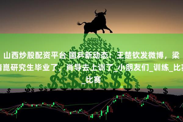 山西炒股配资平台 国乒新动态：王楚钦发微博，梁靖崑研究生毕业了，肖导去上训了_小朋友们_训练_比赛