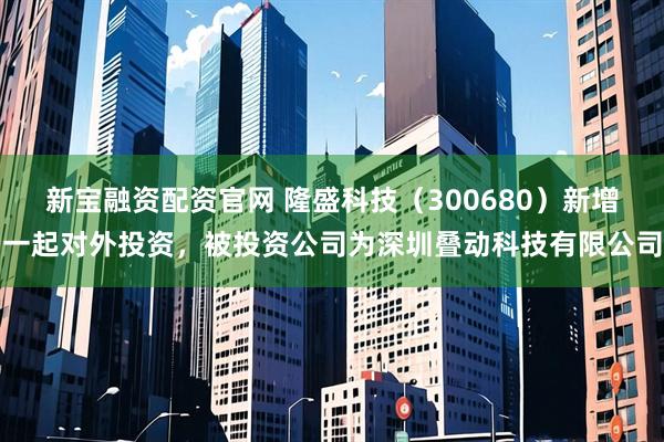 新宝融资配资官网 隆盛科技（300680）新增一起对外投资，被投资公司为深圳叠动科技有限公司