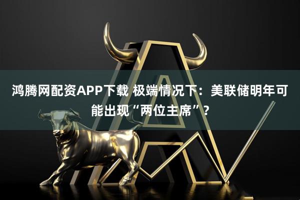 鸿腾网配资APP下载 极端情况下：美联储明年可能出现“两位主席”？