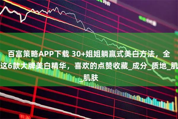 百富策略APP下载 30+姐姐躺赢式美白方法，全看这6款大牌美白精华，喜欢的点赞收藏_成分_质地_肌肤