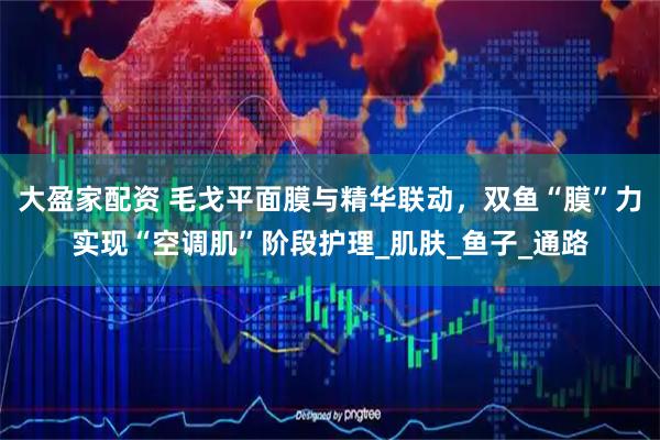大盈家配资 毛戈平面膜与精华联动，双鱼“膜”力实现“空调肌”阶段护理_肌肤_鱼子_通路