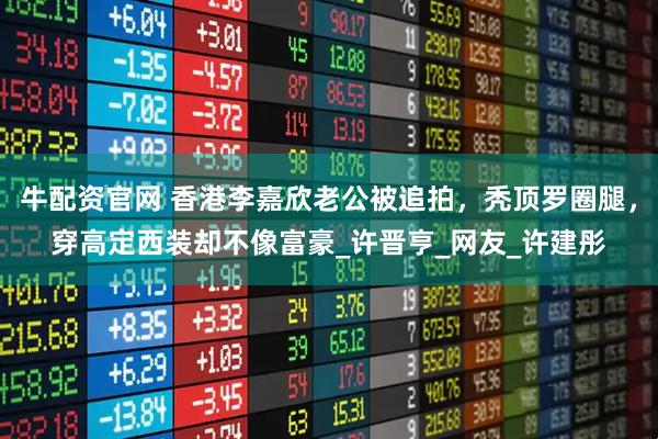 牛配资官网 香港李嘉欣老公被追拍，秃顶罗圈腿，穿高定西装却不像富豪_许晋亨_网友_许建彤