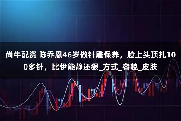 尚牛配资 陈乔恩46岁做针雕保养，脸上头顶扎100多针，比伊能静还狠_方式_容貌_皮肤