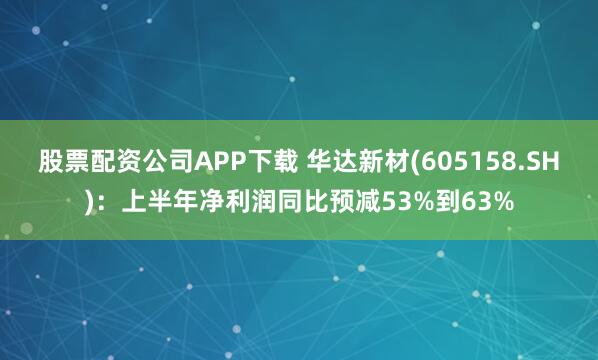 股票配资公司APP下载 华达新材(605158.SH)：上半年净利润同比预减53%到63%