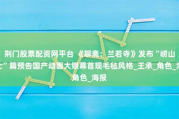 荆门股票配资网平台 《聊斋：兰若寺》发布“崂山道士”篇预告国产动画大银幕首现毛毡风格_王承_角色_海报