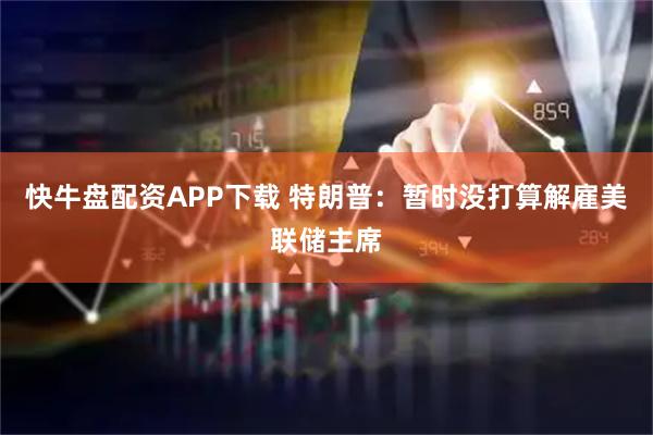 快牛盘配资APP下载 特朗普：暂时没打算解雇美联储主席