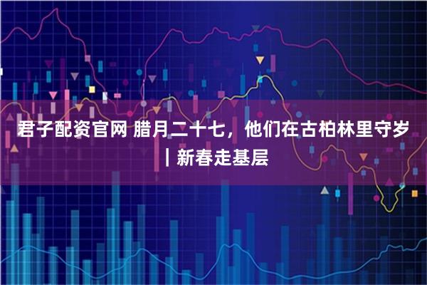 君子配资官网 腊月二十七，他们在古柏林里守岁｜新春走基层