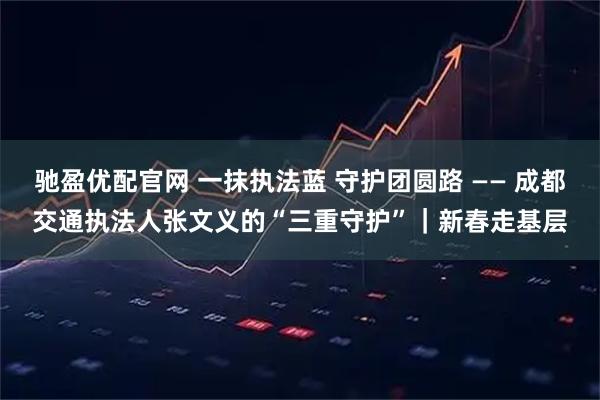 驰盈优配官网 一抹执法蓝 守护团圆路 —— 成都交通执法人张文义的“三重守护”｜新春走基层