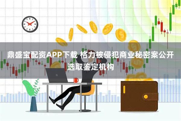 鼎盛宝配资APP下载 格力被侵犯商业秘密案公开选取鉴定机构