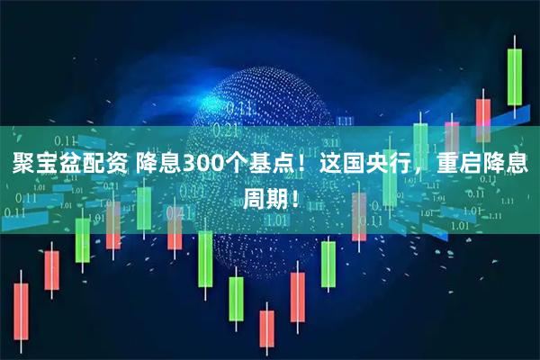 聚宝盆配资 降息300个基点！这国央行，重启降息周期！