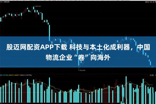 股迈网配资APP下载 科技与本土化成利器，中国物流企业“卷”向海外
