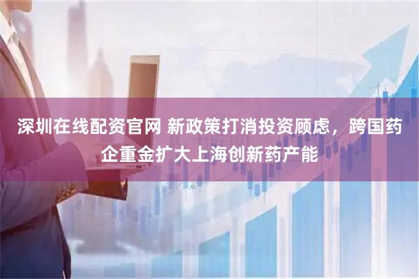 深圳在线配资官网 新政策打消投资顾虑，跨国药企重金扩大上海创新药产能