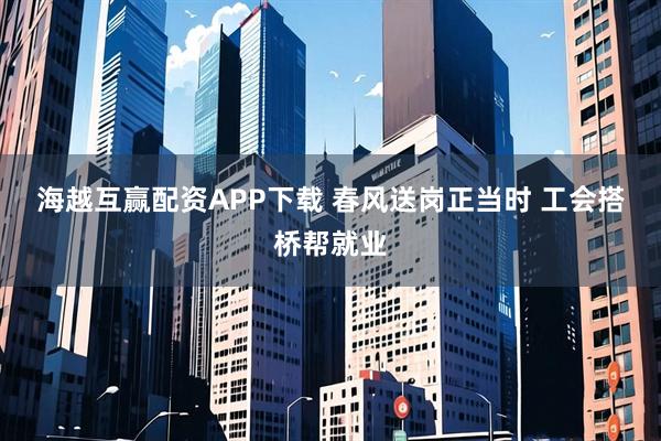 海越互赢配资APP下载 春风送岗正当时 工会搭桥帮就业