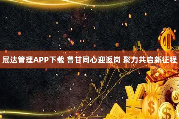 冠达管理APP下载 鲁甘同心迎返岗 聚力共启新征程