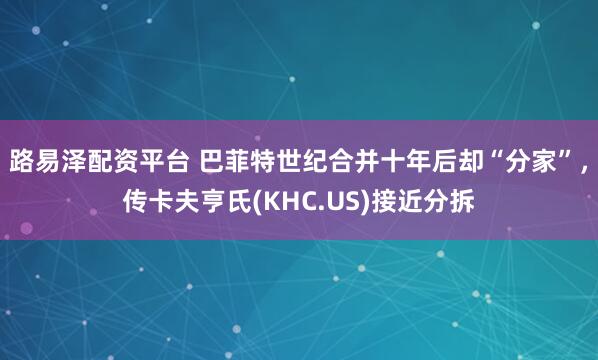 路易泽配资平台 巴菲特世纪合并十年后却“分家”，传卡夫亨氏(KHC.US)接近分拆