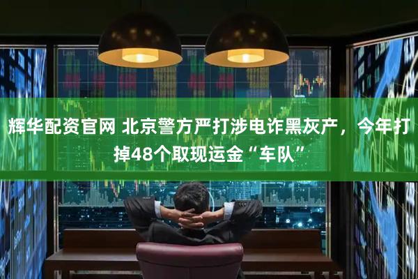 辉华配资官网 北京警方严打涉电诈黑灰产，今年打掉48个取现运金“车队”